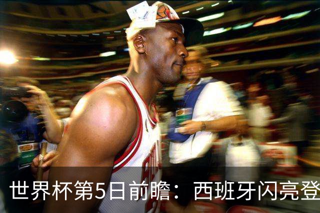 世界杯第5日前瞻：西班牙闪亮登场 伊沙亮相力争开门红
